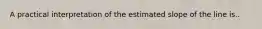 A practical interpretation of the estimated slope of the line is..