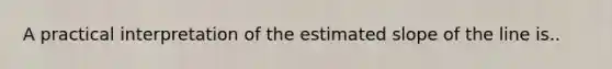 A practical interpretation of the estimated slope of the line is..