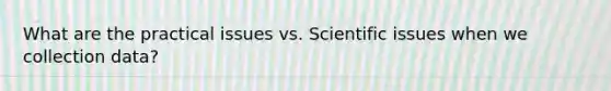 What are the practical issues vs. Scientific issues when we collection data?