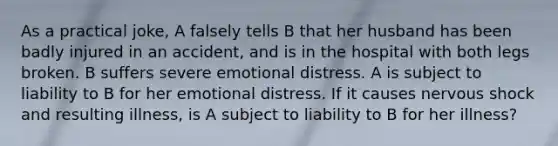 As a practical joke, A falsely tells B that her husband has been badly injured in an accident, and is in the hospital with both legs broken. B suffers severe emotional distress. A is subject to liability to B for her emotional distress. If it causes nervous shock and resulting illness, is A subject to liability to B for her illness?