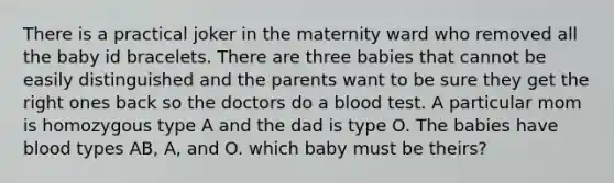 There is a practical joker in the maternity ward who removed all the baby id bracelets. There are three babies that cannot be easily distinguished and the parents want to be sure they get the right ones back so the doctors do a blood test. A particular mom is homozygous type A and the dad is type O. The babies have blood types AB, A, and O. which baby must be theirs?