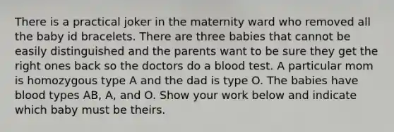 There is a practical joker in the maternity ward who removed all the baby id bracelets. There are three babies that cannot be easily distinguished and the parents want to be sure they get the right ones back so the doctors do a blood test. A particular mom is homozygous type A and the dad is type O. The babies have blood types AB, A, and O. Show your work below and indicate which baby must be theirs.