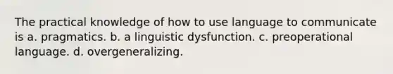 The practical knowledge of how to use language to communicate is a. pragmatics. b. a linguistic dysfunction. c. preoperational language. d. overgeneralizing.