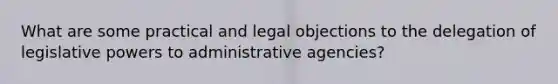 What are some practical and legal objections to the delegation of legislative powers to administrative agencies?