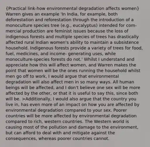 (Practical link-how environmental degradation affects women) Warren gives an example 'In India, for example, both deforestation and reforestation through the introduction of a monoculture species tree (e.g., eucalyptus) intended for com- mercial production are feminist issues because the loss of indigenous forests and multiple species of trees has drastically affected rural Indian women's ability to maintain a subsistence household. Indigenous forests provide a variety of trees for food, fuel, medicines, and income- generating uses, while monoculture-species forests do not.' Whilst I understand and appreciate how this will affect women, and Warren makes the point that women will be the ones running the household whilst men go off to work, I would argue that environmental degradation will also affect men in so many ways. All human beings will be affected, and I don't believe one sex will be more affected by the other, or that it is useful to say this, since both will be. >Additionally, I would also argue that the country you live in, has even more of an impact on how you are affected by environmental degradation compared to your sex. Poorer countries will be more affected by environmental degradation compared to rich, western countries. The Western world is causing most of the pollution and damage to the environment, but can afford to deal with and mitigate against the consequences, whereas poorer countries cannot.