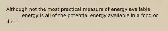 Although not the most practical measure of energy available, ______ energy is all of the potential energy available in a food or diet