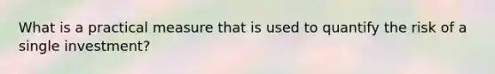 What is a practical measure that is used to quantify the risk of a single investment?