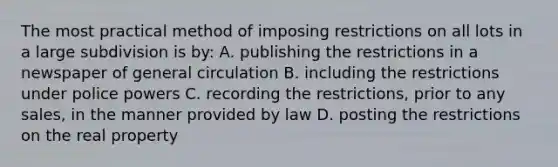 The most practical method of imposing restrictions on all lots in a large subdivision is by: A. publishing the restrictions in a newspaper of general circulation B. including the restrictions under police powers C. recording the restrictions, prior to any sales, in the manner provided by law D. posting the restrictions on the real property