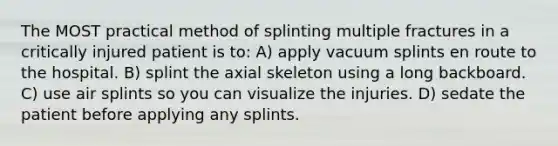 The MOST practical method of splinting multiple fractures in a critically injured patient is to: A) apply vacuum splints en route to the hospital. B) splint the axial skeleton using a long backboard. C) use air splints so you can visualize the injuries. D) sedate the patient before applying any splints.