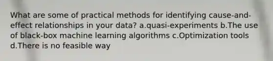 What are some of practical methods for identifying cause-and-effect relationships in your data? a.quasi-experiments b.The use of black-box machine learning algorithms c.Optimization tools d.There is no feasible way