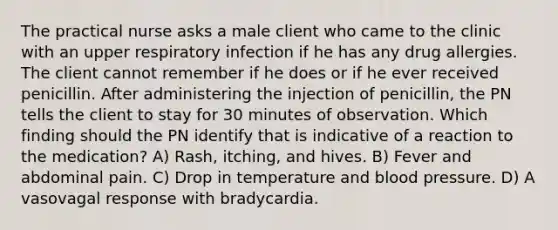 The practical nurse asks a male client who came to the clinic with an upper respiratory infection if he has any drug allergies. The client cannot remember if he does or if he ever received penicillin. After administering the injection of penicillin, the PN tells the client to stay for 30 minutes of observation. Which finding should the PN identify that is indicative of a reaction to the medication? A) Rash, itching, and hives. B) Fever and abdominal pain. C) Drop in temperature and blood pressure. D) A vasovagal response with bradycardia.