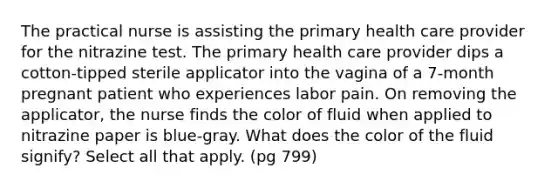 The practical nurse is assisting the primary health care provider for the nitrazine test. The primary health care provider dips a cotton-tipped sterile applicator into the vagina of a 7-month pregnant patient who experiences labor pain. On removing the applicator, the nurse finds the color of fluid when applied to nitrazine paper is blue-gray. What does the color of the fluid signify? Select all that apply. (pg 799)