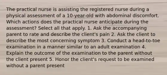 The practical nurse is assisting the registered nurse during a physical assessment of a 10-year-old with abdominal discomfort. Which actions does the practical nurse anticipate during the assessment? Select all that apply. 1. Ask the accompanying parent to rate and describe the client's pain 2. Ask the client to describe the most concerning symptom 3. Conduct a head-to-toe examination in a manner similar to an adult examination 4. Explain the outcome of the examination to the parent without the client present 5. Honor the client's request to be examined without a parent present