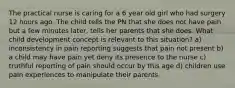 The practical nurse is caring for a 6 year old girl who had surgery 12 hours ago. The child tells the PN that she does not have pain but a few minutes later, tells her parents that she does. What child development concept is relevant to this situation? a) inconsistency in pain reporting suggests that pain not present b) a child may have pain yet deny its presence to the nurse c) truthful reporting of pain should occur by this age d) children use pain experiences to manipulate their parents