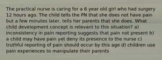 The practical nurse is caring for a 6 year old girl who had surgery 12 hours ago. The child tells the PN that she does not have pain but a few minutes later, tells her parents that she does. What child development concept is relevant to this situation? a) inconsistency in pain reporting suggests that pain not present b) a child may have pain yet deny its presence to the nurse c) truthful reporting of pain should occur by this age d) children use pain experiences to manipulate their parents