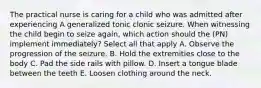 The practical nurse is caring for a child who was admitted after experiencing A generalized tonic clonic seizure. When witnessing the child begin to seize again, which action should the (PN) implement immediately? Select all that apply A. Observe the progression of the seizure. B. Hold the extremities close to the body C. Pad the side rails with pillow. D. Insert a tongue blade between the teeth E. Loosen clothing around the neck.