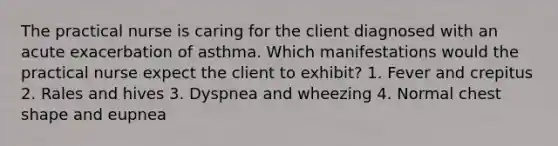 The practical nurse is caring for the client diagnosed with an acute exacerbation of asthma. Which manifestations would the practical nurse expect the client to exhibit? 1. Fever and crepitus 2. Rales and hives 3. Dyspnea and wheezing 4. Normal chest shape and eupnea