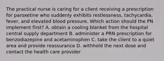 The practical nurse is caring for a client receiving a prescription for paroxetine who suddenly exhibits restlessness, tachycardia, fever, and elevated blood pressure. Which action should the PN implement first? A. obtain a cooling blanket from the hospital central supply department B. administer a PRN prescription for benzodiazepine and acetaminophen C. take the client to a quiet area and provide reassurance D. withhold the next dose and contact the health care provider