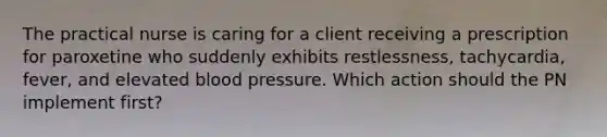 The practical nurse is caring for a client receiving a prescription for paroxetine who suddenly exhibits restlessness, tachycardia, fever, and elevated blood pressure. Which action should the PN implement first?