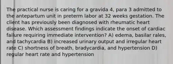 The practical nurse is caring for a gravida 4, para 3 admitted to the antepartum unit in preterm labor at 32 weeks gestation. The client has previously been diagnosed with rheumatic heart disease. Which assessment findings indicate the onset of cardiac failure requiring immediate intervention? A) edema, basilar rales, and tachycardia B) increased urinary output and irregular heart rate C) shortness of breath, bradycardia, and hypertension D) regular heart rate and hypertension