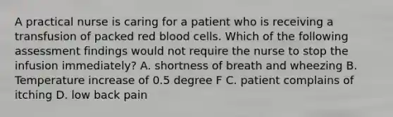 A practical nurse is caring for a patient who is receiving a transfusion of packed red blood cells. Which of the following assessment findings would not require the nurse to stop the infusion immediately? A. shortness of breath and wheezing B. Temperature increase of 0.5 degree F C. patient complains of itching D. low back pain