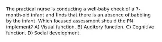 The practical nurse is conducting a well-baby check of a 7-month-old infant and finds that there is an absence of babbling by the infant. Which focused assessment should the PN implement? A) Visual function. B) Auditory function. C) Cognitive function. D) Social development.