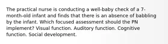 The practical nurse is conducting a well-baby check of a 7-month-old infant and finds that there is an absence of babbling by the infant. Which focused assessment should the PN implement? Visual function. Auditory function. Cognitive function. Social development.