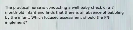 The practical nurse is conducting a well-baby check of a 7-month-old infant and finds that there is an absence of babbling by the infant. Which focused assessment should the PN implement?