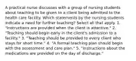 A practical nurse discusses with a group of nursing students about teaching to be given to a client being admitted to the health care facility. Which statements by the nursing students indicate a need for further teaching? Select all that apply. 1. "Instructions are provided when the client is attentive." 2. "Teaching should begin early in the client's admission to a facility." 3. "Teaching should be provided to every client who stays for short time." 4. "A formal teaching plan should begin with the assessment and care plan." 5. "Instructions about the medications are provided on the day of discharge."