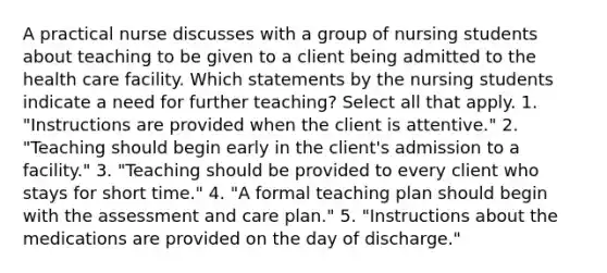 A practical nurse discusses with a group of nursing students about teaching to be given to a client being admitted to the health care facility. Which statements by the nursing students indicate a need for further teaching? Select all that apply. 1. "Instructions are provided when the client is attentive." 2. "Teaching should begin early in the client's admission to a facility." 3. "Teaching should be provided to every client who stays for short time." 4. "A formal teaching plan should begin with the assessment and care plan." 5. "Instructions about the medications are provided on the day of discharge."