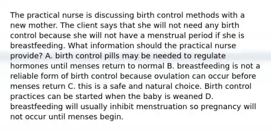 The practical nurse is discussing birth control methods with a new mother. The client says that she will not need any birth control because she will not have a menstrual period if she is breastfeeding. What information should the practical nurse provide? A. birth control pills may be needed to regulate hormones until menses return to normal B. breastfeeding is not a reliable form of birth control because ovulation can occur before menses return C. this is a safe and natural choice. Birth control practices can be started when the baby is weaned D. breastfeeding will usually inhibit menstruation so pregnancy will not occur until menses begin.