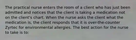 The practical nurse enters the room of a client who has just been admitted and notices that the client is taking a medication not on the client's chart. When the nurse asks the client what the medication is, the client responds that it is over-the-counter Zyrtec for environmental allergies. The best action for the nurse to take is to: