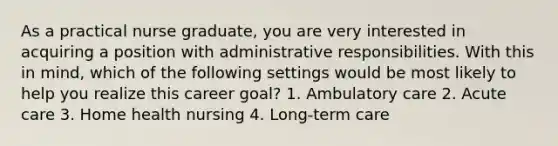 As a practical nurse graduate, you are very interested in acquiring a position with administrative responsibilities. With this in mind, which of the following settings would be most likely to help you realize this career goal? 1. Ambulatory care 2. Acute care 3. Home health nursing 4. Long-term care