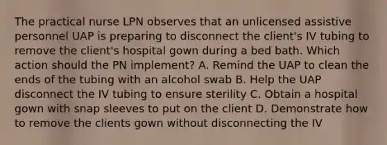 The practical nurse LPN observes that an unlicensed assistive personnel UAP is preparing to disconnect the client's IV tubing to remove the client's hospital gown during a bed bath. Which action should the PN implement? A. Remind the UAP to clean the ends of the tubing with an alcohol swab B. Help the UAP disconnect the IV tubing to ensure sterility C. Obtain a hospital gown with snap sleeves to put on the client D. Demonstrate how to remove the clients gown without disconnecting the IV