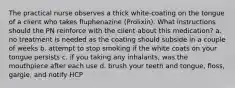 The practical nurse observes a thick white-coating on the tongue of a client who takes fluphenazine (Prolixin). What instructions should the PN reinforce with the client about this medication? a. no treatment is needed as the coating should subside in a couple of weeks b. attempt to stop smoking if the white coats on your tongue persists c. if you taking any inhalants, was the mouthpiece after each use d. brush your teeth and tongue, floss, gargle, and notify HCP