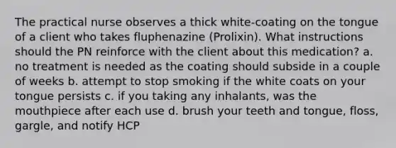 The practical nurse observes a thick white-coating on the tongue of a client who takes fluphenazine (Prolixin). What instructions should the PN reinforce with the client about this medication? a. no treatment is needed as the coating should subside in a couple of weeks b. attempt to stop smoking if the white coats on your tongue persists c. if you taking any inhalants, was the mouthpiece after each use d. brush your teeth and tongue, floss, gargle, and notify HCP