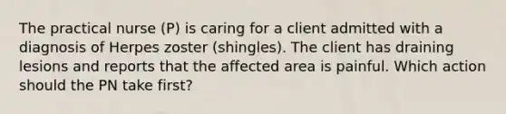 The practical nurse (P) is caring for a client admitted with a diagnosis of Herpes zoster (shingles). The client has draining lesions and reports that the affected area is painful. Which action should the PN take first?