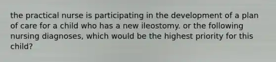 the practical nurse is participating in the development of a plan of care for a child who has a new ileostomy. or the following nursing diagnoses, which would be the highest priority for this child?