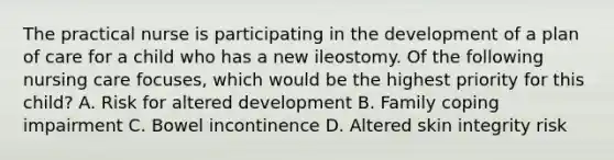 The practical nurse is participating in the development of a plan of care for a child who has a new ileostomy. Of the following nursing care focuses, which would be the highest priority for this child? A. Risk for altered development B. Family coping impairment C. Bowel incontinence D. Altered skin integrity risk