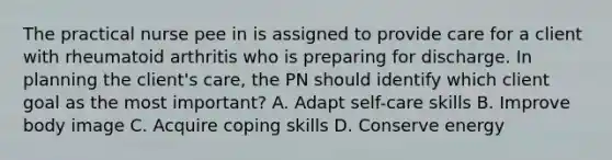 The practical nurse pee in is assigned to provide care for a client with rheumatoid arthritis who is preparing for discharge. In planning the client's care, the PN should identify which client goal as the most important? A. Adapt self-care skills B. Improve body image C. Acquire coping skills D. Conserve energy