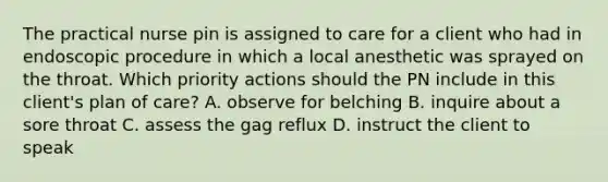 The practical nurse pin is assigned to care for a client who had in endoscopic procedure in which a local anesthetic was sprayed on the throat. Which priority actions should the PN include in this client's plan of care? A. observe for belching B. inquire about a sore throat C. assess the gag reflux D. instruct the client to speak