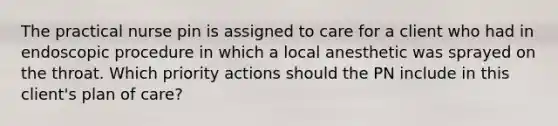 The practical nurse pin is assigned to care for a client who had in endoscopic procedure in which a local anesthetic was sprayed on the throat. Which priority actions should the PN include in this client's plan of care?