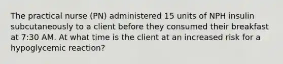 The practical nurse (PN) administered 15 units of NPH insulin subcutaneously to a client before they consumed their breakfast at 7:30 AM. At what time is the client at an increased risk for a hypoglycemic reaction?