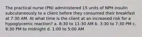 The practical nurse (PN) administered 15 units of NPH insulin subcutaneously to a client before they consumed their breakfast at 7:30 AM. At what time is the client at an increased risk for a hypoglycemic reaction? a. 8:30 to 11:30 AM b. 3:30 to 7:30 PM c. 9:30 PM to midnight d. 1:00 to 5:00 AM