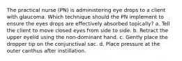 The practical nurse (PN) is administering eye drops to a client with glaucoma. Which technique should the PN implement to ensure the eyes drops are effectively absorbed topically? a. Tell the client to move closed eyes from side to side. b. Retract the upper eyelid using the non-dominant hand. c. Gently place the dropper tip on the conjunctival sac. d. Place pressure at the outer canthus after instillation.