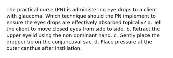 The practical nurse (PN) is administering eye drops to a client with glaucoma. Which technique should the PN implement to ensure the eyes drops are effectively absorbed topically? a. Tell the client to move closed eyes from side to side. b. Retract the upper eyelid using the non-dominant hand. c. Gently place the dropper tip on the conjunctival sac. d. Place pressure at the outer canthus after instillation.