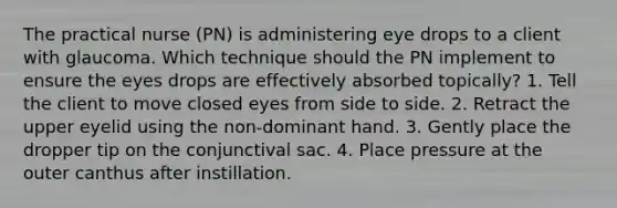 The practical nurse (PN) is administering eye drops to a client with glaucoma. Which technique should the PN implement to ensure the eyes drops are effectively absorbed topically? 1. Tell the client to move closed eyes from side to side. 2. Retract the upper eyelid using the non-dominant hand. 3. Gently place the dropper tip on the conjunctival sac. 4. Place pressure at the outer canthus after instillation.