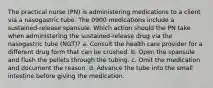 The practical nurse (PN) is administering medications to a client via a nasogastric tube. The 0900 medications include a sustained-release spansule. Which action should the PN take when administering the sustained-release drug via the nasogastric tube (NGT)? a. Consult the health care provider for a different drug form that can be crushed. b. Open the spansule and flush the pellets through the tubing. c. Omit the medication and document the reason. d. Advance the tube into the small intestine before giving the medication.