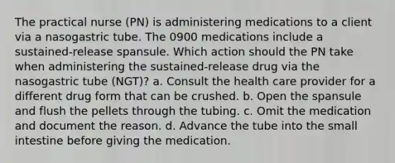 The practical nurse (PN) is administering medications to a client via a nasogastric tube. The 0900 medications include a sustained-release spansule. Which action should the PN take when administering the sustained-release drug via the nasogastric tube (NGT)? a. Consult the health care provider for a different drug form that can be crushed. b. Open the spansule and flush the pellets through the tubing. c. Omit the medication and document the reason. d. Advance the tube into the small intestine before giving the medication.