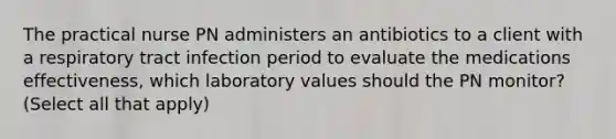 The practical nurse PN administers an antibiotics to a client with a respiratory tract infection period to evaluate the medications effectiveness, which laboratory values should the PN monitor? (Select all that apply)